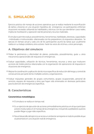 19
II. Simulacro
Ejercicio práctico de manejo de acciones operativas que se realiza mediante la escenificación
de daños y lesiones en una situación hipotética de emergencia. Los participantes enfrentan
situaciones recreadas utilizando las habilidades y técnicas con las que atenderían casos reales;
implica la movilización y operación real de personal y recursos materiales.
El simulacro permite evaluar procedimientos, herramientas, habilidades, destrezas, capacidades
–individuales e institucionales- relacionadas con los preparativos y la respuesta a desastres. Se
ejecuta en tiempo actual y cada uno de los participantes asume las tareas que usualmente
realiza en su trabajo cotidiano; otros actores harán las veces de víctimas u otros personajes.
A. Objetivos del simulacro
Probar la pertinencia y efectividad de planes, protocolos, procedimientos, guías u otros
mecanismos operacionales de respuesta en emergencias.
Evaluar capacidades, utilización de técnicas, herramientas, recursos y otros que involucren
acciones de índole práctica relacionadas con la organización de operaciones de respuesta en
situaciones de emergencia.
Mejorar la coordinación y aplicación de técnicas específicas de reducción del riesgo y control de
consecuencias por parte de los múltiples actores y organizaciones.
Evaluar respuestas generales de grupos comunitarios, grupos ocupacionales, personal de
servicios, equipos de respuesta y otros que hayan sido entrenados en destrezas particulares
para la atención de emergencias específicas.
B. Características
Características metodológicas
El simulacro se realiza en tiempo real.
Es un ejercicio de ejecución de acciones primordialmente prácticas en el que participan
actores involucrados en el manejo de las emergencias, incluyendo a pobladores quienes
pueden llegar a jugar roles específicos.
Para el desarrollo del ejercicio se recrea un ambiente semejante en todo lo posible al que
se presentaría en una situación real de emergencia.
 