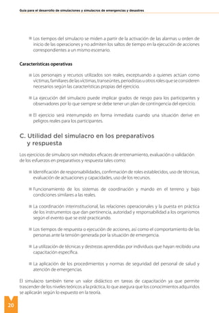 20
Guía para el desarrollo de simulaciones y simulacros de emergencias y desastres
Los tiempos del simulacro se miden a partir de la activación de las alarmas u orden de
inicio de las operaciones y no admiten los saltos de tiempo en la ejecución de acciones
correspondientes a un mismo escenario.
Características operativas
Los personajes y recursos utilizados son reales, exceptuando a quienes actúan como
víctimas,familiaresdelasvíctimas,transeúntes,periodistasuotrosrolesqueseconsideren
necesarios según las características propias del ejercicio.
La ejecución del simulacro puede implicar grados de riesgo para los participantes y
observadores por lo que siempre se debe tener un plan de contingencia del ejercicio.
El ejercicio será interrumpido en forma inmediata cuando una situación derive en
peligros reales para los participantes.
C. Utilidad del simulacro en los preparativos
y respuesta
Los ejercicios de simulacro son métodos eficaces de entrenamiento, evaluación o validación
de los esfuerzos en preparativos y respuesta tales como:
Identificación de responsabilidades, confirmación de roles establecidos, uso de técnicas,
evaluación de actuaciones y capacidades, uso de los recursos.
Funcionamiento de los sistemas de coordinación y mando en el terreno y bajo
condiciones similares a las reales.
La coordinación interinstitucional, las relaciones operacionales y la puesta en práctica
de los instrumentos que dan pertinencia, autoridad y responsabilidad a los organismos
según el evento que se esté practicando.	
Los tiempos de respuesta o ejecución de acciones, así como el comportamiento de las
personas ante la tensión generada por la situación de emergencia.
La utilización de técnicas y destrezas aprendidas por individuos que hayan recibido una
capacitación específica.
La aplicación de los procedimientos y normas de seguridad del personal de salud y
atención de emergencias.
El simulacro también tiene un valor didáctico en tareas de capacitación ya que permite
trascender de los niveles teóricos a la práctica, lo que asegura que los conocimientos adquiridos
se aplicarán según lo expuesto en la teoría.
 