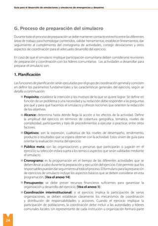 24
Guía para el desarrollo de simulaciones y simulacros de emergencias y desastres
G. Proceso de preparación del simulacro
Durantetodoelprocesodepreparaciónsedebemantenercontactoestrechoentrelasdiferentes
áreas de trabajo para homologar contenidos, validar herramientas, establecer lineamientos, dar
seguimiento al cumplimiento del cronograma de actividades, corregir desviaciones y otros
aspectos de coordinación para el adecuado desarrollo del ejercicio.
En caso de que el simulacro implique participación comunitaria deben considerarse reuniones
de preparación y coordinación con los líderes comunitarios. Las actividades a desarrollar para
preparar el simulacro son:
1. Planificación
Lasfuncionesdeplanificaciónseránejecutadasporelgrupodecoordinacióngeneralyconsisten
en definir los parámetros fundamentales y las características generales del ejercicio, según se
detalla a continuación:
	 Propósito: establece la intención y los motivos de lo que se quiere lograr. Se define en
función de un problema o una necesidad y su redacción debe responder a las preguntas
por qué y para qué hacemos el simulacro y ofrecer nociones que orienten la redacción
de los objetivos.
	 Alcance: determina hasta dónde llega la acción o los efectos de la actividad. Define
la amplitud del ejercicio en términos de cobertura geográfica, temática, niveles de
complejidad, participantes y tipo de procedimientos a ejecutar o practicar, entre otros
factores.
	 Objetivos: son la expresión, cualitativa de los niveles de desempeño, rendimiento,
producto o resultados que se espera obtener con la actividad. Estos sirven de guía para
orientar la evaluación misma del ejercicio.
	 Público meta: son las organizaciones y personas que participarán o jugarán en el
ejercicio; su selección estará sujeta a los temas o aspectos que serán validados mediante
el simulacro.
	 Cronograma: es la programación en el tiempo de las diferentes actividades que se
deben llevar a cabo durante la preparación y ejecución del ejercicio. Este permite que los
responsablespuedandarseguimientoaltodoelproceso.Elformularioparalapreparación
de ejercicios de simulacro incluye los aspectos básicos que se deben considerar en esta
programación. (Vea el anexo 14).
	 Presupuesto: se debe prever recursos financieros suficientes para garantizar la
organización y desarrollo del ejercicio. (Vea el anexo 1).
	 Coordinación interinstitucional: si el ejercicio implica la participación de varias
organizaciones, se deben establecer claramente los mecanismos de coordinación
y distribución de responsabilidades y acciones. Cuando el ejercicio implique la
participación de poblaciones, la coordinación debe incluir a las autoridades y líderes
comunales locales. Un representante de cada institución u organización formará parte
 
