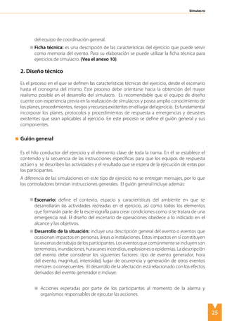 25
Simulacro
del equipo de coordinación general.
	 Ficha técnica: es una descripción de las características del ejercicio que puede servir
como memoria del evento. Para su elaboración se puede utilizar la ficha técnica para
ejercicios de simulacro. (Vea el anexo 10).
2. Diseño técnico
Es el proceso en el que se definen las características técnicas del ejercicio, desde el escenario
hasta el cronogrna del mismo. Este proceso debe orientarse hacia la obtención del mayor
realismo posible en el desarrollo del simulacro. Es recomendable que el equipo de diseño
cuente con experiencia previa en la realización de simulacros y posea amplio conocimiento de
los planes, procedimientos, riesgos y recursos existentes en el lugar del ejercicio. Es fundamental
incorporar los planes, protocolos y procedimientos de respuesta a emergencias y desastres
existentes que sean aplicables al ejercicio. En este proceso se define el guión general y sus
componentes.
Guión general
Es el hilo conductor del ejercicio y el elemento clave de toda la trama. En él se establece el
contenido y la secuencia de las instrucciones específicas para que los equipos de respuesta
actúen y se describen las actividades y el resultado que se espera de la ejecución de estas por
los participantes.
A diferencia de las simulaciones en este tipo de ejercicio no se entregan mensajes, por lo que
los controladores brindan instrucciones generales. El guión general incluye además:
	 Escenario: define el contexto, espacio y características del ambiente en que se
desarrollarán las actividades recreadas en el ejercicio, así como todos los elementos
que formarán parte de la escenografía para crear condiciones como si se tratara de una
emergencia real. El diseño del escenario de operaciones obedece a lo indicado en el
alcance y los objetivos.
	 Desarrollo de la situación: incluye una descripción general del evento o eventos que
ocasionan impactos en personas, áreas o instalaciones. Estos impactos en sí constituyen
lasescenasdetrabajodelosparticipantes.Loseventosquecomúnmenteseincluyenson
terremotos, inundaciones, huracanes incendios, explosiones o epidemias. La descripción
del evento debe considerar los siguientes factores: tipo de evento generador, hora
del evento, magnitud, intensidad, lugar de ocurrencia y generación de otros eventos
menores o consecuentes. El desarrollo de la afectación está relacionado con los efectos
derivados del evento generador e incluye:
	 Acciones esperadas por parte de los participantes al momento de la alarma y
organismos responsables de ejecutar las acciones.
 