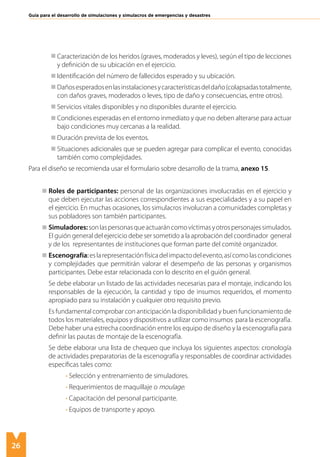 26
Guía para el desarrollo de simulaciones y simulacros de emergencias y desastres
	 Caracterización de los heridos (graves, moderados y leves), según el tipo de lecciones
y definición de su ubicación en el ejercicio.
	 Identificación del número de fallecidos esperado y su ubicación.
	 Dañosesperadosenlasinstalacionesycaracterísticasdeldaño(colapsadastotalmente,
con daños graves, moderados o leves, tipo de daño y consecuencias, entre otros).
	 Servicios vitales disponibles y no disponibles durante el ejercicio.
	 Condiciones esperadas en el entorno inmediato y que no deben alterarse para actuar
bajo condiciones muy cercanas a la realidad.
	 Duración prevista de los eventos.
	 Situaciones adicionales que se pueden agregar para complicar el evento, conocidas
también como complejidades.
Para el diseño se recomienda usar el formulario sobre desarrollo de la trama, anexo 15.
Roles de participantes: personal de las organizaciones involucradas en el ejercicio y
que deben ejecutar las acciones correspondientes a sus especialidades y a su papel en
el ejercicio. En muchas ocasiones, los simulacros involucran a comunidades completas y
sus pobladores son también participantes.
Simuladores:sonlaspersonasqueactuaráncomovíctimasyotrospersonajessimulados.
El guión general del ejercicio debe ser sometido a la aprobación del coordinador general
y de los representantes de instituciones que forman parte del comité organizador.
Escenografía:eslarepresentaciónfísicadelimpactodelevento,asícomolascondiciones
y complejidades que permitirán valorar el desempeño de las personas y organismos
participantes. Debe estar relacionada con lo descrito en el guión general.
Se debe elaborar un listado de las actividades necesarias para el montaje, indicando los
responsables de la ejecución, la cantidad y tipo de insumos requeridos, el momento
apropiado para su instalación y cualquier otro requisito previo.
Es fundamental comprobar con anticipación la disponibilidad y buen funcionamiento de
todos los materiales, equipos y dispositivos a utilizar como insumos para la escenografía.
Debe haber una estrecha coordinación entre los equipo de diseño y la escenografía para
definir las pautas de montaje de la escenografía.
Se debe elaborar una lista de chequeo que incluya los siguientes aspectos: cronología
de actividades preparatorias de la escenografía y responsables de coordinar actividades
específicas tales como:
• Selección y entrenamiento de simuladores.
• Requerimientos de maquillaje o moulage.
• Capacitación del personal participante.
• Equipos de transporte y apoyo.
 
