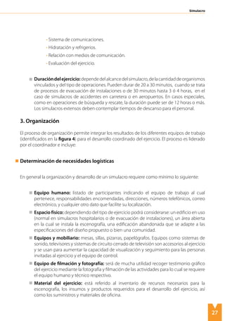 27
Simulacro
• Sistema de comunicaciones.
• Hidratación y refrigerios.
• Relación con medios de comunicación.
• Evaluación del ejercicio.
Duracióndelejercicio:dependedelalcancedelsimulacro,delacantidaddeorganismos
vinculados y del tipo de operaciones. Pueden durar de 20 a 30 minutos, cuando se trata
de procesos de evacuación de instalaciones o de 30 minutos hasta 3 ó 4 horas, en el
caso de simulacros de accidentes en carretera o en aeropuertos. En casos especiales,
como en operaciones de búsqueda y rescate, la duración puede ser de 12 horas o más.
Los simulacros extensos deben contemplar tiempos de descanso para el personal.
3. Organización
El proceso de organización permite integrar los resultados de los diferentes equipos de trabajo
(identificados en la figura 4) para el desarrollo coordinado del ejercicio. El proceso es liderado
por el coordinador e incluye:
Determinación de necesidades logísticas
En general la organización y desarrollo de un simulacro requiere como mínimo lo siguiente:
	 Equipo humano: listado de participantes indicando el equipo de trabajo al cual
pertenece, responsabilidades encomendadas, direcciones, números telefónicos, correo
electrónico, y cualquier otro dato que facilite su localización.
	 Espacio físico: dependiendo del tipo de ejercicio podrá considerarse: un edificio en uso
(normal en simulacros hospitalarios o de evacuación de instalaciones), un área abierta
en la cual se instala la escenografía, una edificación abandonada que se adapte a las
especificaciones del diseño propuesto o bien una comunidad.
	 Equipos y mobiliario: mesas, sillas, pizarras, papelógrafos. Equipos como sistemas de
sonido, televisores y sistemas de circuito cerrado de televisión son accesorios al ejercicio
y se usan para aumentar la capacidad de visualización y seguimiento para las personas
invitadas al ejercicio y el equipo de control.
	 Equipo de filmación y fotografía: será de mucha utilidad recoger testimonio gráfico
del ejercicio mediante la fotografía y filmación de las actividades para lo cual se requiere
el equipo humano y técnico respectivo.
	 Material del ejercicio: está referido al inventario de recursos necesarios para la
escenografía, los insumos y productos requeridos para el desarrollo del ejercicio, así
como los suministros y materiales de oficina.
 