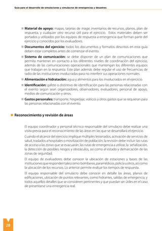 28
Guía para el desarrollo de simulaciones y simulacros de emergencias y desastres
	 Material de apoyo: mapas, tarjetas de triage, inventarios de recursos, planos, plan de
respuesta, y cualquier otro recurso útil para el ejercicio. Estos materiales deben ser
portados y utilizados por los equipos de respuesta a emergencia que forman parte del
ejercicio y conocidos por los evaluadores.
	 Documentos del ejercicio: todos los documentos y formatos descritos en esta guía
deben estar completos antes de comenzar el evento.	
	 Sistema de comunicación: se debe disponer de un plan de comunicaciones que
permita mantener en contacto a los diferentes niveles de coordinación del ejercicio,
además de las comunicaciones operacionales que mantengan los diferentes equipos
que trabajan en la respuesta. Este plan además debe regular el uso de frecuencias de
radio de las instituciones involucradas para no interferir sus operaciones normales.
	 Alimentación e hidratación: agua y alimentos para los involucrados en el ejercicio.
	 Identificación: gafete o distintivo de identificación para las personas relacionadas con
el evento según sean organizadores, observadores, evaluadores, personal de apoyo,
medios de comunicación y otros.
	 Gastos personales: transporte, hospedaje, viáticos y otros gastos que se requieran para
las personas relacionadas con el evento.
Reconocimiento y revisión de áreas
	El equipo coordinador y personal técnico responsable del simulacro debe realizar una
visita previa para el reconocimiento de las áreas en las que se desarrollará el ejercicio.
	 Cuando el alcance del ejercicio implique múltiples lesionados, activación de servicios de
salud, traslados a hospitales o movilización de población, la revisión debe incluir: las rutas
de acceso a las zonas que se evacuarán, las rutas de emergencia a utilizar, la señalización,
la detección de posibles riesgos y obstáculos, así como el estado y demarcación de las
zonas de seguridad.
	 El equipo de evaluadores debe conocer la ubicación de estaciones y bases de las
institucionesquerespondentalescomo:bomberos,paramédicos,policíauotros,asícomo
la ubicación de los recursos. Lo anterior permite evaluar los tiempos de respuesta.
	 El equipo responsable del simulacro debe conocer en detalle las áreas, planos de
edificaciones, ubicación de puntos relevantes, como hidrantes, salidas de emergencia, y
todos aquellos detalles que se consideren pertinentes y que puedan ser útiles en el caso
de presentarse una emergencia real.
 
