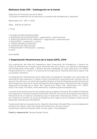 Biblioteca Sede OPS - Catalogación en la fuente
Organización Panamericana de la Salud
“Guía para el desarrollo de simulaciones y simulacros de emergencias y desastres”
Washington, D.C.: OPS, © 2010
ISBN: 978-92-75-33127-9
I. Título
1. PLANIFICACIÓN EN DESASTRES
2. EMERGENCIAS EN DESASTRES – organización y administración
3. SERVICIOS MÉDICOS DE URGENCIA – organización y administración
4. DESASTRES – prevención y control
5. CAPACITACIÓN EN SERVICIO
6. EJERCICIO DE SIMULACION
7. PREVENCIÓN Y MITIGACIÓN – políticas
8. GUÍA
NLM WX185
Organización Panamericana de la Salud (OPS), 2010
©
©
Una publicación del Área de Preparativos para Situaciones de Emergencia y Socorro en
Casos de Desastre de la Organización Panamericana de la Salud. Las opiniones expresadas,
recomendaciones formuladas y denominaciones empleadas en esta publicación no reflejan
necesariamente los criterios ni la política de la Organización Panamericana de la Salud o de
sus Estados miembros.
La Organización Panamericana de la Salud dará consideración favorable a las solicitudes de
autorización para reproducir o traducir, total o parcialmente, esta publicación, siempre que no
sea con fines de lucro. Las solicitudes pueden dirigirse al Área de Preparativos para Situaciones
de Emergencia y Socorro en Casos de Desastre de la Organización Panamericana de la Salud/
Organización Mundial de la Salud, 525 Twenty-third Street, N.W., Washington, D.C. 20037,
(EUA); Fax (202) 775-4578; correo electrónico: disaster-publications@paho.org.
La producción de esta guía ha sido posible gracias al apoyo financiero de la Agencia Española
de Cooperación Internacional para el Desarrollo (AECID), la División de Asistencia Humanitaria
Internacional de la Agencia Canadiense para el Desarrollo Internacional (CIDA) y la Oficina
de Asistencia al Exterior en Casos de Desastres de la Agencia de los Estados Unidos para el
Desarrollo Internacional (OFDA/AID).
Coordinación técnica: Gerardo Quirós, Alejandro Santander y Ricardo Pérez, con la colaboración
de Dana Van Alphen, Alex Solís, Magnolia Santamaria y Susana Urbano.
Coordinación editorial: Ricardo Pérez, Amaia López y Tilcia Delgado.
Diseño y diagramación: Sarigua Design Studio
 