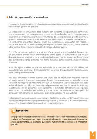 29
Simulacro
Selección y preparación de simuladores
El equipo de simuladores será coordinado por una persona con amplio conocimiento del guión
y el diseño en general del ejercicio.
La selección de los simuladores debe realizarse con suficiente anticipación para permitir una
buena preparación. Una estrategia recomendada es solicitar la colaboración de grupos, como
estudiantes de medicina, enfermería o voluntarios de socorro; también puede recurrirse a
grupos o escuelas de teatro, que adicionalmente suelen contar con maquilladores expertos.
En condiciones ambientales adversas (calor, frío, topografía o escenografías con riesgo) es
importante extremar las medidas de seguridad para los simuladores, y particularmente de los
adolescentes. Debe evitarse la utilización de niños y adultos mayores.
Con el fin de dar más realismo a su desempeño y garantizar la seguridad de las personas,
los simuladores deben recibir entrenamiento previo sobre las características del rol que
desempeñarán en el ejercicio de acuerdo con las lesiones que se simulan, en forma grupal
para dar las indicaciones generales, y en forma individual, para ensayar la actuación de cada
simulador.
Antes del ejercicio debe hacerse un repaso de las actuaciones de los simuladores. Los
maquilladores de las víctimas deberán contar con la asesoría de expertos sobre la apariencia de
las lesiones que deben simular.
Para cada simulador se debe elaborar una tarjeta con la información relevante sobre su
personaje, ya sea víctima u otro protagonista. Esta servirá para orientar a los maquilladores que
aplican el moulage y a los instructores que dan las indicaciones sobre la actuación que debe
realizar el simulador. Algunos datos que deben contener son: descripción de las lesiones y
características de los personajes que representa el simulador, comportamiento esperado
teniendo en cuenta las lesiones sufridas y la situación en que se encuentra, descripción del
personaje y comportamiento esperado de otros personajes que no sean víctimas.
En los casos en que no se cuente con moulage, estas tarjetas servirán también para indicar a los
auxiliadores el tipo de lesiones que tienen los pacientes y así decidir la asistencia que deberá
proveer. En estos casos la tarjeta se pondrá en el paciente mismo.
Elequipodecontroldeberátenerunalistaymapadecolocacióndetodoslossimuladores
y deberá verificar que todos hayan sido localizados en las operaciones del simulacro o
actuar rápidamente para localizar a quienes no hubieran sido encontrados al finalizar el
ejercicio.
Recuerde:
 