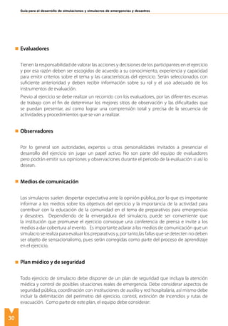 30
Guía para el desarrollo de simulaciones y simulacros de emergencias y desastres
Evaluadores
Tienen la responsabilidad de valorar las acciones y decisiones de los participantes en el ejercicio
y por esa razón deben ser escogidos de acuerdo a su conocimiento, experiencia y capacidad
para emitir criterios sobre el tema y las características del ejercicio. Serán seleccionados con
suficiente anterioridad y deben recibir información sobre su rol y el uso adecuado de los
instrumentos de evaluación.
Previo al ejercicio se debe realizar un recorrido con los evaluadores, por las diferentes escenas
de trabajo con el fin de determinar los mejores sitios de observación y las dificultades que
se puedan presentar, así como lograr una comprensión total y precisa de la secuencia de
actividades y procedimientos que se van a realizar.
Observadores
Por lo general son autoridades, expertos u otras personalidades invitados a presenciar el
desarrollo del ejercicio sin jugar un papel activo. No son parte del equipo de evaluadores
pero podrán emitir sus opiniones y observaciones durante el periodo de la evaluación si así lo
desean.
Medios de comunicación
Los simulacros suelen despertar expectativa ante la opinión pública, por lo que es importante
informar a los medios sobre los objetivos del ejercicio y la importancia de la actividad para
contribuir con la educación de la comunidad en el tema de preparativos para emergencias
y desastres. Dependiendo de la envergadura del simulacro, puede ser conveniente que
la institución que promueve el ejercicio convoque una conferencia de prensa e invite a los
medios a dar cobertura al evento. Es importante aclarar a los medios de comunicación que un
simulacro se realiza para evaluar los preparativos y, por tanto,las fallas que se detecten no deben
ser objeto de sensacionalismo, pues serán corregidas como parte del proceso de aprendizaje
en el ejercicio.
Plan médico y de seguridad
Todo ejercicio de simulacro debe disponer de un plan de seguridad que incluya la atención
médica y control de posibles situaciones reales de emergencia. Debe considerar aspectos de
seguridad pública, coordinación con instituciones de auxilio y red hospitalaria, así mismo debe
incluir la delimitación del perímetro del ejercicio, control, extinción de incendios y rutas de
evacuación. Como parte de este plan, el equipo debe considerar:
 