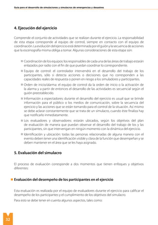 32
Guía para el desarrollo de simulaciones y simulacros de emergencias y desastres
4. Ejecución del ejercicio
Comprende el conjunto de actividades que se realizan durante el ejercicio. La responsabilidad
de esta etapa corresponde al equipo de control, siempre en contacto con el equipo de
coordinación.Laevolucióndelejercicioestádeterminadaporelguiónylasecuenciadeacciones
que la escenografía misma obliga a tomar. Algunas consideraciones de esta etapa son:
	 Coordinación de los equipos: los responsables de cada una de las áreas de trabajo estarán
enlazados por radio con el fin de que puedan coordinar lo correspondiente.
	 Equipo de control: el controlador intervendrá en el desarrollo del trabajo de los
participantes, sólo si detecta acciones o decisiones que no corresponden a las
capacidades reales de respuesta o ponen en riesgo a los simuladores y participantes.
	 Orden de inicio/alarma: el equipo de control da la orden de inicio o la activación de
la alarma y a partir de entonces el desarrollo de las actividades es secuencial según el
guión preestablecido.
	 Información a espectadores: durante el desarrollo del ejercicio es usual que se brinde
información para el público o los medios de comunicación, sobre la secuencia del
ejercicio y las acciones que se están tomando para el control de la situación. Así mismo
se debe aclarar constantemente que se trata de un simulacro, cuando éste finaliza hay
que notificarlo inmediatamente.
	 Los evaluadores y observadores: estarán ubicados, según los objetivos del plan
de evaluación de manera que puedan observar el desarrollo del trabajo de los y las
participantes, sin que intervengan en ningún momento con la dinámica del ejercicio.
	 Identificación y ubicación: todas las personas relacionadas de alguna manera con el
evento deben tener una identificación visible y clara de la función que desempeñan y se
deben mantener en el área que se les haya asignado.
5. Evaluación del simulacro
El proceso de evaluación corresponde a dos momentos que tienen enfoques y objetivos
diferentes:
Evaluación del desempeño de los participantes en el ejercicio
Esta evaluación es realizada por el equipo de evaluadores durante el ejercicio para calificar el
desempeño de los participantes y el cumplimiento de los objetivos del simulacro.
Para esto se debe tener en cuenta algunos aspectos, tales como:
	
 