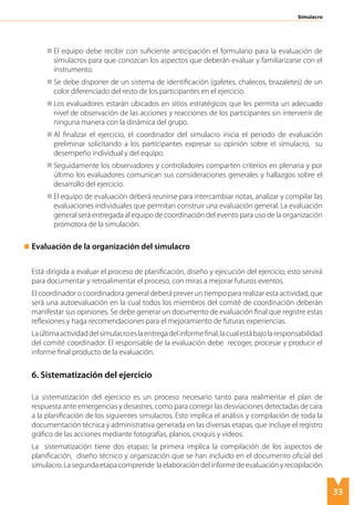 33
Simulacro
	 El equipo debe recibir con suficiente anticipación el formulario para la evaluación de
simulacros para que conozcan los aspectos que deberán evaluar y familiarizarse con el
instrumento.
	 Se debe disponer de un sistema de identificación (gafetes, chalecos, brazaletes) de un
color diferenciado del resto de los participantes en el ejercicio.
	 Los evaluadores estarán ubicados en sitios estratégicos que les permita un adecuado
nivel de observación de las acciones y reacciones de los participantes sin intervenir de
ninguna manera con la dinámica del grupo.
	 Al finalizar el ejercicio, el coordinador del simulacro inicia el periodo de evaluación
preliminar solicitando a los participantes expresar su opinión sobre el simulacro, su
desempeño individual y del equipo.
	 Seguidamente los observadores y controladores comparten criterios en plenaria y por
último los evaluadores comunican sus consideraciones generales y hallazgos sobre el
desarrollo del ejercicio.
	 El equipo de evaluación deberá reunirse para intercambiar notas, analizar y compilar las
evaluaciones individuales que permitan construir una evaluación general. La evaluación
general será entregada al equipo de coordinación del evento para uso de la organización
promotora de la simulación.
Evaluación de la organización del simulacro
Está dirigida a evaluar el proceso de planificación, diseño y ejecución del ejercicio; esto servirá
para documentar y retroalimentar el proceso, con miras a mejorar futuros eventos.
El coordinador o coordinadora general deberá prever un tiempo para realizar esta actividad, que
será una autoevaluación en la cual todos los miembros del comité de coordinación deberán
manifestar sus opiniones. Se debe generar un documento de evaluación final que registre estas
reflexiones y haga recomendaciones para el mejoramiento de futuras experiencias.
Laúltimaactividaddelsimulacroeslaentregadelinformefinal,lacualestábajolaresponsabilidad
del comité coordinador. El responsable de la evaluación debe recoger, procesar y producir el
informe final producto de la evaluación.
6. Sistematización del ejercicio
La sistematización del ejercicio es un proceso necesario tanto para realimentar el plan de
respuesta ante emergencias y desastres, como para corregir las desviaciones detectadas de cara
a la planificación de los siguientes simulacros. Esto implica el análisis y compilación de toda la
documentación técnica y administrativa generada en las diversas etapas, que incluye el registro
gráfico de las acciones mediante fotografías, planos, croquis y videos.
La sistematización tiene dos etapas: la primera implica la compilación de los aspectos de
planificación, diseño técnico y organización que se han incluido en el documento oficial del
simulacro.Lasegundaetapacomprende laelaboracióndelinformedeevaluaciónyrecopilación
 