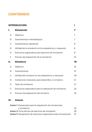 CONTENIDO
Introducción								 i
I.	 Simulación							 7
A.	 Objetivos								 7
B.	 Características metodológicas					 7
C.	 Características operativas						 8
D.	 Utilidad de la simulación en los preparativos y respuesta		 8
E.	 Estructura organizativa para ejercicios de simulación		 9
F.	 Proceso de preparación de la simulación				 10
II.	 Simulacro								 19
A.	 Objetivos								 19
B.	 Características							 19
C.	 Utilidad del simulacro en los preparativos y respuesta		 20
D.	 Condiciones necesarias para desarrollar un simulacro		 21
E.	 Tipos de simulacros							 21
F.	 Estructura organizativa para la realización de simulacros		 22
G.	 Proceso de preparación del simulacro				 24
III.	 Anexos
Anexo 1: Presupuesto para la preparación de simulaciones
y simulacros							 35
Anexo 2: Ficha técnica de ejercicios de simulación			 36
Anexo 3: Designación de estructura organizativa para simulaciones	 37		
 
