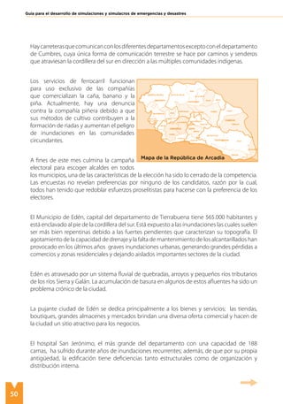 50
Guía para el desarrollo de simulaciones y simulacros de emergencias y desastres
Haycarreterasquecomunicanconlosdiferentesdepartamentosexceptoconeldepartamento
de Cumbres, cuya única forma de comunicación terrestre se hace por caminos y senderos
que atraviesan la cordillera del sur en dirección a las múltiples comunidades indígenas.
Los servicios de ferrocarril funcionan
para uso exclusivo de las compañías
que comercializan la caña, banano y la
piña. Actualmente, hay una denuncia
contra la compañía piñera debido a que
sus métodos de cultivo contribuyen a la
formación de riadas y aumentan el peligro
de inundaciones en las comunidades
circundantes.
A fines de este mes culmina la campaña
electoral para escoger alcaldes en todos
los municipios, una de las características de la elección ha sido lo cerrado de la competencia.
Las encuestas no revelan preferencias por ninguno de los candidatos, razón por la cual,
todos han tenido que redoblar esfuerzos proselitistas para hacerse con la preferencia de los
electores.
El Municipio de Edén, capital del departamento de Tierrabuena tiene 565.000 habitantes y
está enclavado al pie de la cordillera del sur. Está expuesto a las inundaciones las cuales suelen
ser más bien repentinas debido a las fuertes pendientes que caracterizan su topografía. El
agotamiento de la capacidad de drenaje y la falta de mantenimiento de los alcantarillados han
provocado en los últimos años graves inundaciones urbanas, generando grandes pérdidas a
comercios y zonas residenciales y dejando aislados importantes sectores de la ciudad.
Edén es atravesado por un sistema fluvial de quebradas, arroyos y pequeños ríos tributarios
de los ríos Sierra y Galán. La acumulación de basura en algunos de estos afluentes ha sido un
problema crónico de la ciudad.
La pujante ciudad de Edén se dedica principalmente a los bienes y servicios; las tiendas,
boutiques, grandes almacenes y mercados brindan una diversa oferta comercial y hacen de
la ciudad un sitio atractivo para los negocios.
El hospital San Jerónimo, el más grande del departamento con una capacidad de 188
camas, ha sufrido durante años de inundaciones recurrentes; además, de que por su propia
antigüedad, la edificación tiene deficiencias tanto estructurales como de organización y
distribución interna.
Mapa de la República de Arcadia
 
