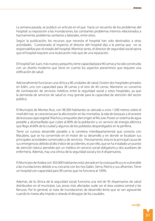 51
Anexos
La semana pasada, se publicó un artículo en el que hacía un recuento de los problemas del
hospital: su exposición a las inundaciones, los constantes problemas internos relacionados a
hacinamiento, problemas sanitarios y laborales, entre otros.
Según la publicación, los recursos que necesita el hospital han sido destinados a otras
actividades. Cuestionado al respecto, el director del hospital dijo a la prensa que no se
responsabiliza por el estado del hospital. Mientras tanto, el director de seguridad social opina
que el hospital requiere una reubicación más que de una reparación.
ElhospitalSanJuan,másnuevoypequeño,tienecapacidadpara90camasyhasidoconstruido
con un diseño moderno que tiene en cuenta los aspectos preventivos que requiere una
edificación de salud.
Adicionalmente funcionan una clínica y 80 unidades de salud. Existen dos hospitales privados
en Edén, uno con capacidad para 38 camas y el otro de 40 camas. Mantiene un convenio
de contratación de servicios médicos entre la seguridad social y estos hospitales, ya que
la demanda de servicios de salud es muy grande para la capacidad de atención del sector
público.
El Municipio de Montes Ruiz, con 98.300 habitantes se ubicada a unos 1.500 metros sobre el
nivel del mar, se caracteriza por la alta erosión en las montañas, la tala de bosques y el arrastre
de la escasa capa vegetal. Riachos y arroyuelos dan origen al Río Jute. Posee un sistema de agua
potable y alcantarillado que cubre al 80% de la población y un servicio de energía eléctrica
que llega al 60% de la ciudad y algunos de los poblados desperdigados en la periferia.
Tiene un curioso desarrollo paralelo a la carretera interdepartamental que conecta con
Macabeo, que se ha convertido en el motor de su desarrollo y en donde se localizan sus
principales actividades comerciales y de servicios. Precisamente, esta es la principal causa de
sus emergencias debido al alto índice de accidentes, es por ello, que se ha instalado un puesto
de atención básica atendido por un médico en servicio social obligatorio y dos auxiliares de
enfermería. Además, hay una clínica de la seguridad social y los 8 dispensarios.
El Municipio de Azalea con 303.000 habitantes está ubicado en la costa pacífica y es vulnerable
a las inundaciones debido a su cercanía con los ríos Galán, Sierra, Patirro y sus afluentes. Tiene
un hospital con capacidad para 90 camas que no funciona al 100%.
Además, de la clínica de la seguridad social, funciona una red de 95 dispensarios de salud
distribuidos en el municipio. Las zonas más afectadas suele ser el área costera central y las
llanuras. Por lo general, se trata de inundaciones de desarrollo lento que se van agravando
cuando la marea alta impide o retarda el desagüe de los caudales.
 