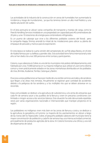 52
Guía para el desarrollo de simulaciones y simulacros de emergencias y desastres
Las actividades de la industria de la construcción en zonas de humedales han aumentado la
incidencia y riesgo de inundaciones, ya que los terrenos tienen un alto nivel freático y una
rápida saturación de suelos.
En el área portuaria se ubican varias compañías de transporte y manejo de carga, como la
Fleet & Handling Services instalada en una propiedad con capacidad para 40 contenedores de
20 pies y unas 10 estaciones de energía para contenedores refrigerados.
Es un puerto de cabotaje que sirve a los diferentes poblados costeros del litoral; pero
la compañía Happy Shrimp arrendó la mitad de las instalaciones para ubicar su planta de
empaque de pescado y marisco para la exportación.
En esta época se realiza la cuarta versión del campeonato de surf de playa Bastos, en el este
de Azalea famosa por su belleza y grandes olas. Esta actividad tiene fama internacional y este
año se han dado cita unas 500 personas entre turistas y participantes.
Cotorro, cuya cabecera es Cobre, es uno de los municipios más pobres del departamento, está
habitado por unas 75.000 personas en su mayoría indígenas que utilizan el urari como idioma
común y viven prácticamente aislados en las zonas montañosas distribuidos en los poblados
de Uras, Brimbe, Acabenar, Terribe, Catongue y Barkiri.
Elaccesoaestaspoblacionessehacepormediodeunareddecaminosvecinalesydesenderos
que llegan a las áreas más remotas. Anualmente se registran gran cantidad de accidentes
debido a lo peligroso de los senderos y a los múltiples ríos que se deben atravesar en su
recorrido.
Estas comunidades se dedican a la agricultura de subsistencia y a la venta de artesanías que
cada fin de semana sacan a los pueblos de la llanura y viven en precarias condiciones con
limitado o ningún acceso a los servicios básicos. Esta situación ha sido denunciada repetidas
veces por varias organizaciones nacionales e internacionales que manejan proyectos en la
región.
Los pobladores no indígenas viven más bien en las zonas de llanura y costa y se dedican a
la agricultura, la ganadería y el turismo. La mayoría de los asentamientos se ubican a largo
de las riveras del río Tepescoele. Cobre, el pequeño poblado cabecera del municipio tiene la
mayor concentración de población y cada fin de semana hay una intensa actividad comercial,
principalmente de productos agrícolas de la zona. En Cotorro funciona una clínica y una red
de dispensarios de salud.
 