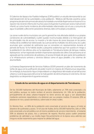 54
Guía para el desarrollo de simulaciones y simulacros de emergencias y desastres
El Colectivo de Apoyo a los Pueblos Indígenas (CAPI) publicó un estudio demostrando la casi
total desatención de las autoridades a esta población. Médicos del Mundo coordina varios
programasdeatenciónprimariadesaludyhainstaladounareddedispensariosenlazona.Ensu
reporte más reciente informa de muchos casos (incluyendo muertes) por severa malnutrición
infantil, así como fuerte incidencia de enfermedades relacionadas con el uso y consumo de
agua no potable y afecciones parasitarias diversas, tales como piojos y escabiosis.
Las zonas rurales de los municipios son, por lo general, las más afectadas debido a sus propias
condiciones de vulnerabilidad y suelen quedar incomunicadas debido a la interrupción de
las principales vías de acceso. La invasión y la tala masiva de zonas boscosas en las partes
medias de la cordillera han deteriorado las cuencas de los múltiples ríos de la zona, los cuales
acumulan gran cantidad de sedimento que se convierten en represamientos durante el
periodo de lluvias. Ya ha habido aludes y pequeñas avalanchas que han puesto en riesgo a
la población.En los últimos años se ha reportado en Tierrabuena brotes de dengue, malaria,
leptospirosis se han registrado también importantes episodios de cólera. Este panorama se ve
agravado por las condiciones de pobreza y el acceso limitado de gran parte de la población
a la infraestructura sanitaria y servicios básicos como el agua potable y los sistemas de
alcantarillado.
La Empresa Departamental de Servicios Públicos (EDSP) presentó un plan de incremento de
tarifas de agua con la justificación de poder invertir en mejoras de infraestructura requeridas.
Sin embargo, la Asociación Agua Limpia elaboró un diagnóstico del estado actual del acceso
urbano y rural al agua para denunciar la mala gestión de dicha empresa en este tema. De ese
diagnóstico se desprende el siguiente extracto:
Estado de los servicios de agua en el departamento de Tierrabuena.
De los 565.000 habitantes del Municipio de Edén, solamente un 70% está conectado a la
red pública, aunque no todos reciben el servicio diariamente. Un 10% de la población,
principalmente de áreas urbano-marginal no tiene servicio de agua y son abastecidos
mediante camiones repartidores o la obtienen por sus propios medios. El restante 20% se
abastece en ríos y pozos domésticos, sobre todo en áreas rurales.
En Montes Ruiz, un 80% de la población está conectado al servicio de agua y el resto se
abastece de quebradas y pozos. En el caso de Azalea, de los 303.000 habitantes, sólo un 50%,
está conectado a la red pública con el mismo problema de servicio intermitente, el restante
50% se abastece de pozos, ríos y camiones de reparto. Muchos pozos suelen presentar
problemas de salinidad y sus niveles bajan frecuentemente en la época seca; además casi
ninguno recibe tratamiento para mejorar la calidad del agua.
 