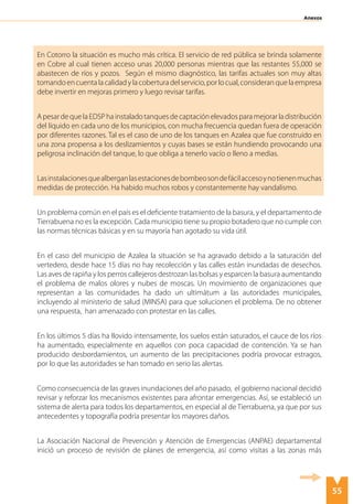 55
Anexos
En Cotorro la situación es mucho más crítica. El servicio de red pública se brinda solamente
en Cobre al cual tienen acceso unas 20,000 personas mientras que las restantes 55,000 se
abastecen de ríos y pozos. Según el mismo diagnóstico, las tarifas actuales son muy altas
tomandoencuentalacalidadylacoberturadelservicio,porlocual,consideranquelaempresa
debe invertir en mejoras primero y luego revisar tarifas.
ApesardequelaEDSPhainstaladotanquesdecaptaciónelevadosparamejorarladistribución
del líquido en cada uno de los municipios, con mucha frecuencia quedan fuera de operación
por diferentes razones. Tal es el caso de uno de los tanques en Azalea que fue construido en
una zona propensa a los deslizamientos y cuyas bases se están hundiendo provocando una
peligrosa inclinación del tanque, lo que obliga a tenerlo vacío o lleno a medias.
Lasinstalacionesquealberganlasestacionesdebombeosondefácilaccesoynotienenmuchas
medidas de protección. Ha habido muchos robos y constantemente hay vandalismo.
Un problema común en el país es el deficiente tratamiento de la basura, y el departamento de
Tierrabuena no es la excepción. Cada municipio tiene su propio botadero que no cumple con
las normas técnicas básicas y en su mayoría han agotado su vida útil.
En el caso del municipio de Azalea la situación se ha agravado debido a la saturación del
vertedero, desde hace 15 días no hay recolección y las calles están inundadas de desechos.
Las aves de rapiña y los perros callejeros destrozan las bolsas y esparcen la basura aumentando
el problema de malos olores y nubes de moscas. Un movimiento de organizaciones que
representan a las comunidades ha dado un ultimátum a las autoridades municipales,
incluyendo al ministerio de salud (MINSA) para que solucionen el problema. De no obtener
una respuesta, han amenazado con protestar en las calles.
En los últimos 5 días ha llovido intensamente, los suelos están saturados, el cauce de los ríos
ha aumentado, especialmente en aquellos con poca capacidad de contención. Ya se han
producido desbordamientos, un aumento de las precipitaciones podría provocar estragos,
por lo que las autoridades se han tomado en serio las alertas.
Como consecuencia de las graves inundaciones del año pasado, el gobierno nacional decidió
revisar y reforzar los mecanismos existentes para afrontar emergencias. Así, se estableció un
sistema de alerta para todos los departamentos, en especial al de Tierrabuena, ya que por sus
antecedentes y topografía podría presentar los mayores daños.
La Asociación Nacional de Prevención y Atención de Emergencias (ANPAE) departamental
inició un proceso de revisión de planes de emergencia, así como visitas a las zonas más
 