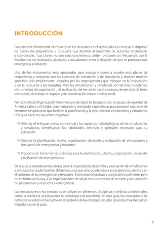 INTRODUCCIÓN
Para atender eficazmente el impacto de los desastres en el sector salud es necesario disponer
de planes de preparativos y respuesta que faciliten el desarrollo de acciones organizadas
y coordinadas. Los planes no son ejercicios teóricos, deben probarse con frecuencia con la
finalidad de ser evaluados, ajustados y actualizados antes y después de que se produzca una
emergencia o desastre.
Uno de los instrumentos más apropiados para evaluar y poner a prueba esos planes de
preparativos y respuesta son los ejercicios de simulación y de simulacros y durante muchos
años han sido ampliamente utilizados por las organizaciones que trabajan en la preparación
o en la respuesta a los desastres. Pero las simulaciones y simulacros son también excelentes
instrumentos de capacitación, de evaluación de herramientas y procesos, de ejercicio de toma
decisiones, de trabajo en equipo y de coordinación intra e intersectorial.
Por todo ello, la Organización Panamericana de Salud ha trabajado con un grupo de expertos de
América Latina y el Caribe sistematizando y revisando experiencias para preparar una serie de
lineamientos prácticos que faciliten la planificación y la ejecución de simulaciones y simulacros.
Esta guía tiene los siguientes objetivos:
Orientar el enfoque, marco conceptual y los aspectos metodológicos de las simulaciones
y simulacros, identificando las habilidades, destrezas y aptitudes necesarias para su
aplicación.
Orientar la planificación, diseño, organización, desarrollo y evaluación de simulaciones y
simulacros de emergencias y desastres.
Proporcionar herramientas prácticas para la planificación, diseño, organización, desarrollo
y evaluación de esos ejercicios.
En la guía se establecen las pautas para la organización, desarrollo y evaluación de simulaciones
y simulacros y se plantean los diferentes usos que se le pueden dar a estos ejercicios, siempre en
el contexto de las emergencias y desastres. Esta herramienta busca apoyar principalmente, pero
no en forma exclusiva, a las organizaciones de salud, en sus procesos de revisión y actualización
de preparativos y respuesta a emergencias.
Las simulaciones y los simulacros se utilizan en diferentes disciplinas y ámbitos profesionales,
como la medicina, la educación, la sociología o la economía. En esta guía, los conceptos y las
definiciones están enmarcados en el contexto de las emergencias y los desastres. Hay tres partes
importantes en la guía:
 