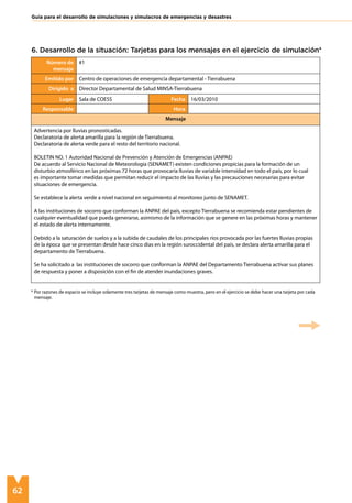 62
Guía para el desarrollo de simulaciones y simulacros de emergencias y desastres
6. Desarrollo de la situación: Tarjetas para los mensajes en el ejercicio de simulación*
Número de
mensaje
#1
Emitido por Centro de operaciones de emergencia departamental - Tierrabuena
Dirigido a Director Departamental de Salud MINSA-Tierrabuena
Lugar Sala de COESS Fecha 16/03/2010
Responsable Hora
Mensaje
Advertencia por lluvias pronosticadas.
Declaratoria de alerta amarilla para la región de Tierrabuena.
Declaratoria de alerta verde para el resto del territorio nacional.
BOLETIN NO. 1 Autoridad Nacional de Prevención y Atención de Emergencias (ANPAE)
De acuerdo al Servicio Nacional de Meteorología (SENAMET) existen condiciones propicias para la formación de un
disturbio atmosférico en las próximas 72 horas que provocaría lluvias de variable intensidad en todo el país, por lo cual
es importante tomar medidas que permitan reducir el impacto de las lluvias y las precauciones necesarias para evitar
situaciones de emergencia.
Se establece la alerta verde a nivel nacional en seguimiento al monitoreo junto de SENAMET.
A las instituciones de socorro que conforman la ANPAE del país, excepto Tierrabuena se recomienda estar pendientes de
cualquier eventualidad que pueda generarse, asimismo de la información que se genere en las próximas horas y mantener
el estado de alerta internamente.
Debido a la saturación de suelos y a la subida de caudales de los principales ríos provocada por las fuertes lluvias propias
de la época que se presentan desde hace cinco días en la región suroccidental del país, se declara alerta amarilla para el
departamento de Tierrabuena.
Se ha solicitado a las instituciones de socorro que conforman la ANPAE del Departamento Tierrabuena activar sus planes
de respuesta y poner a disposición con el fin de atender inundaciones graves.
* Por razones de espacio se incluye solamente tres tarjetas de mensaje como muestra, pero en el ejercicio se debe hacer una tarjeta por cada 	
mensaje.
 