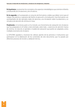 6
Guía para el desarrollo de simulaciones y simulacros de emergencias y desastres
En la primera, se presentan los conceptos y los aspectos metodológicos que orientan el diseño
y el desarrollo de simulaciones y de simulacros.
En la segunda, se ha preparado un conjunto de formularios y tablas que deben servir para el
trabajo más práctico y operativo del diseño, la ejecución y la evaluación. Esos formularios van
acompañados de dos ejemplos reales de ejercicios, una simulación sobre inundaciones y un
simulacro de atención de víctimas en masa.
Finalmente, en la tercera parte se ha incluido una herramienta de evaluación de simulacros
que fue preparada en el Caribe y está orientada, sobre todo, a ejercicios de atención masiva
de víctimas. Se trata de un ejemplo o modelo de evaluación que podría ser adaptado a otros
múltiples escenarios de simulacro.
La OPS/OMS agradece y reconoce los valiosos aportes de las personas e instituciones que
participaron en la elaboración de los contenidos de este documento, que ha pasado por
diferentes procesos de revisión y validación técnica.
 