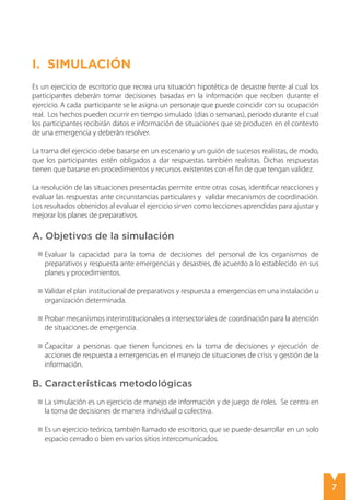 7
Simulación
I. SimulaciÓN
Es un ejercicio de escritorio que recrea una situación hipotética de desastre frente al cual los
participantes deberán tomar decisiones basadas en la información que reciben durante el
ejercicio. A cada participante se le asigna un personaje que puede coincidir con su ocupación
real. Los hechos pueden ocurrir en tiempo simulado (días o semanas), periodo durante el cual
los participantes recibirán datos e información de situaciones que se producen en el contexto
de una emergencia y deberán resolver.
La trama del ejercicio debe basarse en un escenario y un guión de sucesos realistas, de modo,
que los participantes estén obligados a dar respuestas también realistas. Dichas respuestas
tienen que basarse en procedimientos y recursos existentes con el fin de que tengan validez.
La resolución de las situaciones presentadas permite entre otras cosas, identificar reacciones y
evaluar las respuestas ante circunstancias particulares y validar mecanismos de coordinación.
Los resultados obtenidos al evaluar el ejercicio sirven como lecciones aprendidas para ajustar y
mejorar los planes de preparativos.
A. Objetivos de la simulación
Evaluar la capacidad para la toma de decisiones del personal de los organismos de
preparativos y respuesta ante emergencias y desastres, de acuerdo a lo establecido en sus
planes y procedimientos.
Validar el plan institucional de preparativos y respuesta a emergencias en una instalación u
organización determinada.
Probar mecanismos interinstitucionales o intersectoriales de coordinación para la atención
de situaciones de emergencia.
Capacitar a personas que tienen funciones en la toma de decisiones y ejecución de
acciones de respuesta a emergencias en el manejo de situaciones de crisis y gestión de la
información.
B. Características metodológicas
La simulación es un ejercicio de manejo de información y de juego de roles. Se centra en
la toma de decisiones de manera individual o colectiva.
Es un ejercicio teórico, también llamado de escritorio, que se puede desarrollar en un solo
espacio cerrado o bien en varios sitios intercomunicados.
 