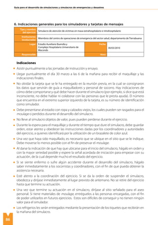 86
Guía para el desarrollo de simulaciones y simulacros de emergencias y desastres
Tipo y nombre
del ejercicio
Simulacro de atención de víctimas en masa extrahospitalario e intrahospitalario
Instituciones
involucradas
Miembros del centro de operaciones de emergencia del sector salud, departamento de Tierrabuena
Lugar Estadio Aureliano Buendía y
Complejo Hospitalario Universitario de
Macondo
Fecha
30/03/2010
Responsable Hora
Indicaciones
Asistir puntualmente a las jornadas de instrucción y ensayo.
Llegar puntualmente el día 30 marzo a las 6 de la mañana para recibir el maquillaje y las
indicaciones finales.
No olvidar la tarjeta que se le ha entregado en la reunión previa, en la cual se consignaron
los datos que servirán de guía a maquilladores y personal de socorro. Hay indicaciones de
cómo debe comportarse y qué debe hacer durante el simulacro (por ejemplo, si dice que está
inconsciente, no debe hablar ni colaborar con las personas que le presta ayuda). El número
que encuentra en el extremo superior izquierdo de la tarjeta, es su número de identificación
como simulador.
Debe presentarse al estadio con ropa y calzados viejos, los cuales pueden ser rasgados para el
moulage o perdidos durante el desarrollo del simulacro.
No lleve al simulacro objetos de valor, pues pueden perderse durante el ejercicio.
Durante la espera para el maquillaje y durante el tiempo que dure el simulacro, debe guardar
orden, estar atento y obedecer las instrucciones dadas por los coordinadores y autoridades
del ejercicio, a quienes identificará por la utilización de un brazalete de color azul.
Una vez que haya sido maquillado, es necesario que se ubique en el sitio que se le indique.
Debe moverse lo menos posible con el fin de preservar el moulage.
Al darse la indicación de que hay que ubicarse para el inicio del simulacro, hágalo en orden y
con la mayor seriedad posible y espere la señal acordada de iniciación para empezar con su
actuación, de la cual depende mucho el resultado del ejercicio.
Si se siente enfermo o sufre algún accidente durante el desarrollo del simulacro, hágalo
saber inmediatamente a los socorristas y coordinadores, con el fin de que pueda obtener la
asistencia necesaria.
Esté atento a la coordinación del ejercicio. Si se da la orden de suspender el simulacro,
obedezca y diríjase inmediatamente al lugar previsto de antemano. No se retire del ejercicio
hasta que termine su actuación.
Una vez que termine su actuación en el simulacro, diríjase al sitio señalado para el aseo
personal. Si tiene materiales de moulage, entréguelos a las personas encargadas, con el fin
de poder utilizarlos en futuros ejercicios. Estos son difíciles de conseguir y no tienen ningún
valor para el simulador.
Los refrigerios les serán entregados mediante la presentación de los tiquetes que recibirán en
la mañana del simulacro.
6. Indicaciones generales para los simuladores y tarjetas de mensajes
 