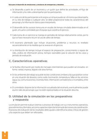 8
Guía para el desarrollo de simulaciones y simulacros de emergencias y desastres
Se desarrolla a partir de un escenario y un guión que define las actividades, el flujo de
información y los roles a desempeñar por los participantes.
A cada uno de los participantes se le asigna un rol que puede ser el mismo que desempeña
en su sitio de trabajo o cualquier otro. Se debe proporcionar todas las características del
personaje y la información básica para interpretarlo.
El desarrollo de los sucesos transcurre en escalas de tiempo simulado determinadas en el
guión, el cual es controlado por el equipo que coordina el ejercicio.
Cada trama de un ejercicio se maneja en períodos de tiempo relativamente cortos, por lo
que se hace necesario recurrir al uso de saltos de tiempo.
El escenario planteado que incluye situaciones, problemas y recursos es revelado
secuencialmente en la medida que se avanza en el ejercicio.
La distribución de tiempo incluye el espacio de preparación, conocimiento o repaso de
roles, análisis de información previa, tiempos razonables para la solución de los casos y
periodo de evaluación.
C. Características operativas
Se facilita información por medio de mensajes intermitentes que pueden ser enviados en
forma verbal, impresa, digital o de otras formas.
En los ambientes de trabajo se puede recrear condiciones similares a las que podrían vivirse
en una situación de desastre, como ruido, iluminación, temperatura, fallas en los servicios
(agua, luz, comunicaciones), incertidumbre, información contradictoria o incompleta, entre
otros.
El controlador dispone de la información actualizada del escenario, eventualmente puede
asumir roles de personajes que no estén representados en la situación descrita.
D. Utilidad de la simulación en los preparativos
y respuesta
La simulación permite evaluar sistemas o procesos de trabajo con sus instrumentos operativos,
procedimientosyformatos,asícomocapacitaroejercitarlatomadedecisionesylacoordinación.
El proceso de evaluación de los resultados debe ayudar a identificar las áreas críticas de gestión
y los aspectos que deben ser reforzados.
 
