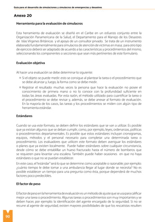 90
Guía para el desarrollo de simulaciones y simulacros de emergencias y desastres
Anexo 20
Herramienta para la evaluación de simulacros
Esta herramienta de evaluación se diseñó en el Caribe en un esfuerzo conjunto entre la
Organización Panamericana de la Salud, el Departamento para el Manejo de los Desastres
de Islas Vírgenes Británicas y el apoyo de un consultor privado. Se trata de un instrumento
elaborado fundamentalmente para simulacros de atención de víctimas en masa; para otro tipo
de ejercicio deberá ser adaptado de acuerdo a las características y procedimientos del mismo,
seleccionando los componentes o secciones que sean más pertinentes de este formulario.
Evaluación objetiva
Al hacer una evaluación se debe determinar lo siguiente:
Si el objeto se puede medir: esto se consigue al plantear la tarea o el procedimiento que
se debe alcanzar y, luego, la forma como se debe medir.
Registrar el resultado: muchas veces la persona que hace la evaluación no posee el
conocimiento de primera mano o no lo conoce con la profundidad suficiente en
todas las áreas evaluadas. Por esta razón, el método utilizado para cuantificar la tarea o
el procedimiento se debe revisar y, además, se debe anexar al formato de evaluación.
En la mayoría de los casos, las tareas y los procedimientos se miden con algún tipo de
herramienta estándar.
Estándares
Cuando se usa este formato, se deben definir los estándares que se van a utilizar. Es posible
que ya existan algunos que se deban cumplir, como, por ejemplo, leyes, ordenanzas, políticas
o procedimientos departamentales. Es posible que estos estándares incluyan cronogramas,
equipos, métodos y el personal necesario para completar una determinada tarea o
procedimiento. Los evaluadores que utilicen este formato deben averiguar los estándares
o planes que ya existen localmente. Puede haber estándares sobre cualquier circunstancia,
desde cómo se debe entablillar un hueso fracturado hasta el número de bomberos que
se requieren para levantar una escalera. También puede haber ocasiones en que no haya
estándares o que no se puedan establecer.
En este caso, el“estándar”será lo que se determine como aceptable o razonable; por ejemplo:
¿cuánto tiempo le debe tomar a una ambulancia llegar al lugar donde se necesita? No es
posible establecer un tiempo para una pregunta como ésta, porque dependerá de muchos
factores poco predecibles.
El factor de peso
Elfactordepesoenlaherramientadeevaluaciónesunmétododeajustequeseusaparacalificar
mejor una tarea o procedimiento. Algunas tareas o procedimientos son muy importantes y se
deben hacer, por ejemplo: la identificación del agente encargado de la seguridad. Si no se
recurre al agente de seguridad, existen mayores posibilidades de que los rescatistas resulten
 