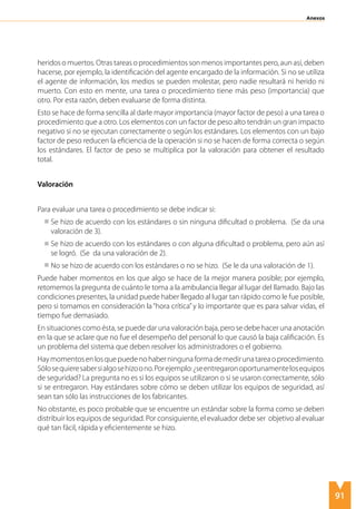 91
Anexos
heridos o muertos. Otras tareas o procedimientos son menos importantes pero, aun así, deben
hacerse, por ejemplo, la identificación del agente encargado de la información. Si no se utiliza
el agente de información, los medios se pueden molestar, pero nadie resultará ni herido ni
muerto. Con esto en mente, una tarea o procedimiento tiene más peso (importancia) que
otro. Por esta razón, deben evaluarse de forma distinta.
Esto se hace de forma sencilla al darle mayor importancia (mayor factor de peso) a una tarea o
procedimiento que a otro. Los elementos con un factor de peso alto tendrán un gran impacto
negativo si no se ejecutan correctamente o según los estándares. Los elementos con un bajo
factor de peso reducen la eficiencia de la operación si no se hacen de forma correcta o según
los estándares. El factor de peso se multiplica por la valoración para obtener el resultado
total.
Valoración
Para evaluar una tarea o procedimiento se debe indicar si:
Se hizo de acuerdo con los estándares o sin ninguna dificultad o problema. (Se da una
valoración de 3).
Se hizo de acuerdo con los estándares o con alguna dificultad o problema, pero aún así
se logró. (Se da una valoración de 2).
No se hizo de acuerdo con los estándares o no se hizo. (Se le da una valoración de 1).
Puede haber momentos en los que algo se hace de la mejor manera posible; por ejemplo,
retomemos la pregunta de cuánto le toma a la ambulancia llegar al lugar del llamado. Bajo las
condiciones presentes, la unidad puede haber llegado al lugar tan rápido como le fue posible,
pero si tomamos en consideración la“hora crítica”y lo importante que es para salvar vidas, el
tiempo fue demasiado.
En situaciones como ésta, se puede dar una valoración baja, pero se debe hacer una anotación
en la que se aclare que no fue el desempeño del personal lo que causó la baja calificación. Es
un problema del sistema que deben resolver los administradores o el gobierno.
Haymomentosenlosquepuedenohaberningunaformademedirunatareaoprocedimiento.
Sólosequieresabersialgosehizoono.Porejemplo:¿seentregaronoportunamentelosequipos
de seguridad? La pregunta no es si los equipos se utilizaron o si se usaron correctamente, sólo
si se entregaron. Hay estándares sobre cómo se deben utilizar los equipos de seguridad, así
sean tan sólo las instrucciones de los fabricantes.
No obstante, es poco probable que se encuentre un estándar sobre la forma como se deben
distribuir los equipos de seguridad. Por consiguiente, el evaluador debe ser objetivo al evaluar
qué tan fácil, rápida y eficientemente se hizo.
 