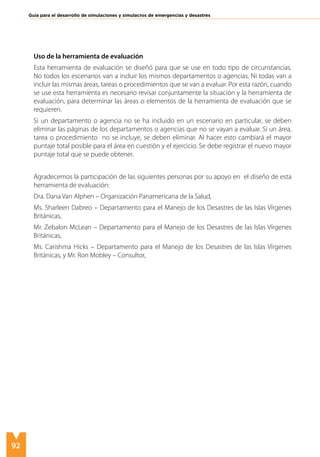 92
Guía para el desarrollo de simulaciones y simulacros de emergencias y desastres
Uso de la herramienta de evaluación
Esta herramienta de evaluación se diseñó para que se use en todo tipo de circunstancias.
No todos los escenarios van a incluir los mismos departamentos o agencias. Ni todas van a
incluir las mismas áreas, tareas o procedimientos que se van a evaluar. Por esta razón, cuando
se use esta herramienta es necesario revisar conjuntamente la situación y la herramienta de
evaluación, para determinar las áreas o elementos de la herramienta de evaluación que se
requieren.
Si un departamento o agencia no se ha incluido en un escenario en particular, se deben
eliminar las páginas de los departamentos o agencias que no se vayan a evaluar. Si un área,
tarea o procedimiento no se incluye, se deben eliminar. Al hacer esto cambiará el mayor
puntaje total posible para el área en cuestión y el ejercicio. Se debe registrar el nuevo mayor
puntaje total que se puede obtener.
Agradecemos la participación de las siguientes personas por su apoyo en el diseño de esta
herramienta de evaluación:
Dra. Dana Van Alphen – Organización Panamericana de la Salud,
Ms. Sharleen Dabreo – Departamento para el Manejo de los Desastres de las Islas Vírgenes
Británicas,
Mr. Zebalon McLean – Departamento para el Manejo de los Desastres de las Islas Vírgenes
Británicas,
Ms. Carishma Hicks – Departamento para el Manejo de los Desastres de las Islas Vírgenes
Británicas, y Mr. Ron Mobley – Consultor,
 