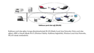 Kablosuz yerel alan ağı (WLAN)
Kablosuz yerel alan ağları Avrupa düzenlemelerinde RLAN (Radio Local Area Networks-Telsiz yerel alan
ağları), ABD ve birçok ülkede Wi-Fi (Wireless Fidelity- Kablosuz bağımlılık), Wireless Local Area Networks,
WLAN olarak isimlendirilir.
 