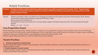 Populasi Populasi penelitian adalah keseluruhan objek penelitian atau objek yang diteliti (Notoatmodjo, 2018). Populasi dalam
penelitian ini diambil dari tafsiran jumlah ibu bersalin di PMB Isnaini Khoirunnisa pada bulan Januari-Februari 2020
dengan jumlah 34 orang.
Sampel Sampel merupakan objek yang diteliti dan dianggap mewakili seluruh populasi penelitian (Notoatmodjo, 2018). Rumus
menentukan sampel pada penelitian eksperimen (Federer, 1963).
Besar sampel dari penelitian ini :
berjumlah 32 orang yang terdiri dari 16 orang sebagai anggota kelompok eksperimen dan 16 orang sebagai kelompok
kontrol.
Rumus ∶ (t − 1)(r − 1) ≥ 15
Cara Pengambilan Sampel
Teknik Sampling yang digunakan adalah purposive sampling, yaitu pengambilan sampel yang di dasarkan pada suatu pertimbangan
tertentu yang di buat oleh peneliti sendiri berdasarkan ciri atau sifat-sifat yang sudah di ketahui sebelumnya, dengan tujuan terpilihnya
responden yang sesuai dengan kriteria yang diinginkan oleh peneliti (Notoatmodjo, 2018).
Kriteria sampel dalam penelitian ini : kriteria inklusi dan kriteria eksklusi.
Variabel Penelitian
1. Variabel independen (variabel bebas)
Variabel independen adalah variable yang merupakan sebab perubahan timbulnya variabel dependen.Variabel dalam penelitian ini
adalah berupa jus nanas.
2. Variabel dependen (variabel terkait)
Variabel dependen adalah variabel yang dipengaruhi dan menjadi akibat dari variabel bebas. Variabel terikat dalam penelitian ini
adalah penyembuhan luka perineum.
 