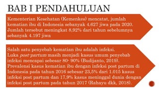 Kementerian Kesehatan (Kemenkes) mencatat, jumlah
kematian ibu di Indonesia sebanyak 4.627 jiwa pada 2020.
Jumlah tersebut meningkat 8,92% dari tahun sebelumnya
sebanyak 4.197 jiwa
Salah satu penyebab kematian ibu adalah infeksi.
Luka post-partum masih menjadi kasus umum penyebab
infeksi mencapai sebesar 80- 90% (Budijanto, 2019).
Prevalensi kasus kematian ibu dengan infeksi post partum di
Indonesia pada tahun 2016 sebesar 23,5% dari 1.015 kasus
infeksi post partum dan 17,9% kasus meninggal dunia dengan
infeksi post partum pada tahun 2017 (Rahayu dkk, 2018).
 