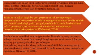 Luka perineum salah satu faktor predisposisi terjadinya infeksi masa
nifas. Bentuk infeksi ini bervariasi dan bersifat lokal hingga
mengakibatkan sepsis dan kematian masa nifas.
Salah satu solusi bagi ibu post partum untuk mempercepat
penyembuhan luka perineum selain menggunakan obat medis adalah
obat non farmakologi, yaitu yang diperoleh dari dunia herbal alami
yakni penerapan jus nanas untuk membantu mempercepat
penyembuhan luka perineum (Yulansari, 2018).
Buah Nanas memiliki kandungan enzim Bromelain yang berperan
sebagai anti inflamasi dan menghilangkan rasa sakit serta luka post
surgery yang menyebabkan peradangan.
Bromelain yang terkandung pada nanas efektif dalam mengurangi
pembengkakan, memar, dan rasa sakit, pada wanita yang mengalami
episiotomi (Gozelar, S. 2016).
 