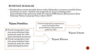  Berdasarkan uraian masalah diatas maka didapatkan rumusan masalah dalam
penelitian ini yaitu “Apakah ada pengaruh jus nanas terhadap lama
penyembuhan luka perineum pada ibu nifas di PMB Isnaini Khoirunnisa Desa
Sukaraja Nuban Lampung Timur tahun 2022?”.
Tujuan Penelitian Untuk mengetahui pengaruh jus
nanas terhadap lama
penyembuhan luka perineum
pada ibu nifas
 Untuk mengetahui rata-
rata penyembuhan luka
perineum pada ibu nifas
pada kelompok intervensi
 Untuk mengetahui rata-
rata penyembuhan luka
perineum pada ibu nifas
pada kelompok kontrol
Tujuan Umum
Tujuan Khusus
 
