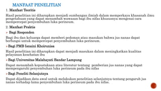 MANFAAT PENELITIAN
1. Manfaat Teoritis
Hasil penelitian ini diharapkan menjadi sumbangan ilmiah dalam memperkaya khasanah ilmu
pengetahuan yang dapat menambah wawasan bagi ibu nifas khususnya mengenai cara
mempercepat penyembuhan luka perineum.
2. Manfaat Praktis
 Bagi Responden
Bagi ibu dan keluarga dapat memberi pedoman atau masukan bahwa jus nanas dapat
berfungsi untuk mempercepat penyembuhan luka perineum.
Bagi PMB Isnaini Khoirunisa
Hasil penelitian ini diharapkan dapat menjadi masukan dalam meningkatkan kualitas
pelayanan kesehatan ibu
Bagi Universitas Malahayati Bandar Lampung
Dapat menambah kepustakaan atau literatur tentang pemberian jus nanas yang dapat
mempengaruhi penyembuhan luka perineum pada ibu nifas
Bagi Peneliti Selanjutnya
Dapat dijadikan data awal untuk melakukan penelitian selanjutnya tentang pengaruh jus
nanas terhadap lama penyembuhan luka perineum pada ibu nifas.
 