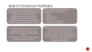 Masa nifas (puerperium) adalah masa
sesudah persalinan dan kelahiran bayi,
plasenta, serta selaput yang
diperlukan untuk memulihkan
kembali organ kandungan seperti
sebelum hamil dengan waktu kurang
lebih 6 minggu (Walyani dkk, 2015).
Perineum adalah jaringan antara
vestibulum vulva dan anus yang
panjang kira-kira 4 cm (Maimunah,
2015).
Luka Perineum adalah luka yang di
akibatkan oleh episiotomy.
Faktor- faktor yang mempengaruhi
penyembuhan luka perineum:
• Usia
• Nutrisi
• Mobilisasi dini
• Obat-obatan
• Perawatan luka perineum
• Budaya dan keyakinan
Nanas (Ananas comocus) mengandung
vitamin A, C dan betakaraton,
kalsium, fosfor, magnesium, besi,
natrium, kalium, dan enzim bromelin
yang bermanfaat untuk memperlancar
pencernaan, mempercepat
penyembuhan luka.
 