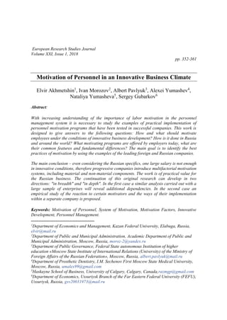 European Research Studies Journal
Volume XXI, Issue 1, 2018
pp. 352-361
Motivation of Personnel in an Innovative Business Climate
Elvir Akhmetshin1
, Ivan Morozov2
, Albert Pavlyuk3
, Alexei Yumashev4
,
Nataliya Yumasheva5
, Sergey Gubarkov6
Abstract:
With increasing understanding of the importance of labor motivation in the personnel
management system it is necessary to study the examples of practical implementation of
personnel motivation programs that have been tested in successful companies. This work is
designed to give answers to the following questions: How and what should motivate
employees under the conditions of innovative business development? How is it done in Russia
and around the world? What motivating programs are offered by employers today, what are
their common features and fundamental differences? The main goal is to identify the best
practices of motivation by using the examples of the leading foreign and Russian companies.
The main conclusion – even considering the Russian specifics, one large salary is not enough
in innovative conditions, therefore progressive companies introduce multifactorial motivation
systems, including material and non-material components. The work is of practical value for
the Russian business. The continuation of this original research can develop in two
directions: "in breadth" and "in depth". In the first case a similar analysis carried out with a
large sample of enterprises will reveal additional dependencies. In the second case an
empirical study of the reaction to certain motivators and the ways of their implementation
within a separate company is proposed.
Keywords: Motivation of Personnel, System of Motivation, Motivation Factors, Innovative
Development, Personnel Management.
1
Department of Economics and Management, Kazan Federal University, Elabuga, Russia,
elvir@mail.ru
2
Department of Public and Municipal Administration, Academic Department of Public and
Municipal Administration, Moscow, Russia, moroz-2@yandex.ru
3
Department of Public Governance, Federal State autonomous Institution of higher
education «Moscow State Institute of International Relations (University) of the Ministry of
Foreign Affairs of the Russian Federation», Moscow, Russia, albert.pavlyuk@mail.ru
4
Department of Prosthetic Dentistry, I.M. Sechenov First Moscow State Medical University,
Moscow, Russia, umalex99@gmail.com
5
Haskayne School of Business, University of Calgary, Calgary, Canada,razmgp@gmail.com
6
Department of Economics, Ussuriysk Branch of the Far Eastern Federal University (FEFU),
Ussuriysk, Russia, gsv20031973@mail.ru
 