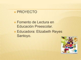  PROYECTO
 Fomento de Lectura en
Educación Preescolar.
 Educadora: Elizabeth Reyes
Santoyo.
 