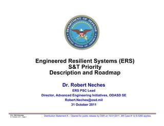 Engineered Resilient Systems (ERS)
                                     S&T Priority
                              Description and Roadmap

                                              Dr. Robert Neches
                                               ERS PSC Lead
                            Director, Advanced Engineering Initiatives, ODASD SE
                                           Robert.Neches@osd.mil
                                              31 October 2011


ERS PSC,Overview
31 Octoberr 2011 Page-1
                             Distribution Statement A – Cleared for public release by OSR on 10/31/2011, SR Case # 12-S-0260 applies.
 