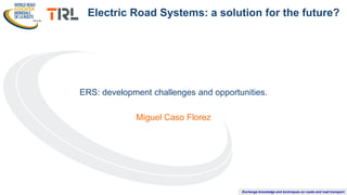 Exchange knowledge and techniques on roads and road transport
ERS: development challenges and opportunities.
Miguel Caso Florez
Electric Road Systems: a solution for the future?
 