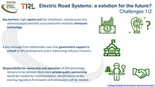 Exchange knowledge and techniques on roads and road transport
Key barriers: high capital cost (for installation, maintenance and
administration) and risks associated with relatively immature
technology.
A key message from stakeholders was that government support is
critical to ERS development and in addressing industry concerns.
Responsibility for ownership and operation of ERS technology
remains to be defined. Most likely private public partnership
would be needed for implementation. Modifications to the
existing regulatory framework and concessions will be needed.
Electric Road Systems: a solution for the future?
Challenges 1/2
?
 
