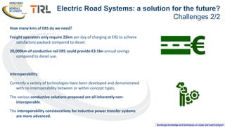 Exchange knowledge and techniques on roads and road transport
How many kms of ERS do we need?
Freight operators only require 25km per day of charging at ERS to achieve
satisfactory payback compared to diesel.
20,000km of conductive rail ERS could provide €3.1bn annual savings
compared to diesel use.
Interoperability:
Currently a variety of technologies have been developed and demonstrated
with no interoperability between or within concept types.
The various conductive solutions proposed are all inherently non-
interoperable.
The interoperability considerations for inductive power transfer systems
are more advanced.
Electric Road Systems: a solution for the future?
Challenges 2/2
 