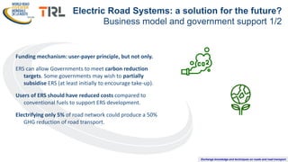 Exchange knowledge and techniques on roads and road transport
Funding mechanism: user-payer principle, but not only.
ERS can allow Governments to meet carbon reduction
targets. Some governments may wish to partially
subsidise ERS (at least initially to encourage take-up).
Users of ERS should have reduced costs compared to
conventional fuels to support ERS development.
Electrifying only 5% of road network could produce a 50%
GHG reduction of road transport.
Electric Road Systems: a solution for the future?
Business model and government support 1/2
 