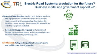 Exchange knowledge and techniques on roads and road transport
Chicken and egg situation: hauliers only likely to purchase
ERS equipment for their fleet if there are sufficient
routes to use it and funders only willing to invest in
installing the technology if there are sufficient vehicles
with the equipment installed.
 Government support is required for funding/part
funding the initial investment and through policies and
financial incentives to promote up-take.
KEY MESSAGE: Policy and regulatory framework clarity
and stability overtime is essential.
Electric Road Systems: a solution for the future?
Business model and government support 2/2
 