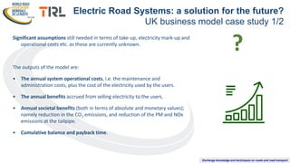 Exchange knowledge and techniques on roads and road transport
Significant assumptions still needed in terms of take-up, electricity mark-up and
operational costs etc. as these are currently unknown.
The outputs of the model are:
• The annual system operational costs, i.e. the maintenance and
administration costs, plus the cost of the electricity used by the users.
• The annual benefits accrued from selling electricity to the users.
• Annual societal benefits (both in terms of absolute and monetary values);
namely reduction in the CO2 emissions, and reduction of the PM and NOx
emissions at the tailpipe.
• Cumulative balance and payback time.
Electric Road Systems: a solution for the future?
UK business model case study 1/2
?
 