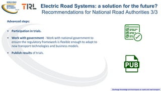 Exchange knowledge and techniques on roads and road transport
Advanced steps:
• Participation in trials.
• Work with government - Work with national government to
ensure the regulatory framework is flexible enough to adapt to
new transport technologies and business models.
• Publish results of trials.
Electric Road Systems: a solution for the future?
Recommendations for National Road Authorities 3/3
 