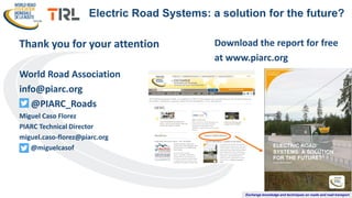Exchange knowledge and techniques on roads and road transport
Thank you for your attention
World Road Association
info@piarc.org
@PIARC_Roads
Miguel Caso Florez
PIARC Technical Director
miguel.caso-florez@piarc.org
@miguelcasof
Electric Road Systems: a solution for the future?
Download the report for free
at www.piarc.org
 