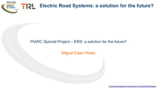 Exchange knowledge and techniques on roads and road transport
PIARC Special Project – ERS: a solution for the future?
Miguel Caso Florez
Electric Road Systems: a solution for the future?
 