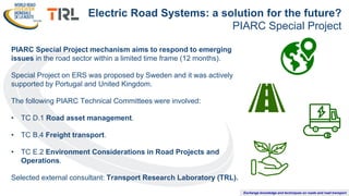 Exchange knowledge and techniques on roads and road transport
PIARC Special Project mechanism aims to respond to emerging
issues in the road sector within a limited time frame (12 months).
Special Project on ERS was proposed by Sweden and it was actively
supported by Portugal and United Kingdom.
The following PIARC Technical Committees were involved:
• TC D.1 Road asset management.
• TC B.4 Freight transport.
• TC E.2 Environment Considerations in Road Projects and
Operations.
Selected external consultant: Transport Research Laboratory (TRL).
Electric Road Systems: a solution for the future?
PIARC Special Project
 