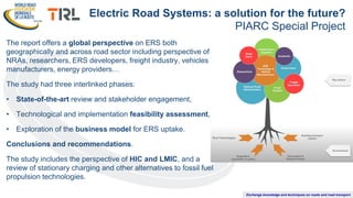 Exchange knowledge and techniques on roads and road transport
The report offers a global perspective on ERS both
geographically and across road sector including perspective of
NRAs, researchers, ERS developers, freight industry, vehicles
manufacturers, energy providers…
The study had three interlinked phases:
• State-of-the-art review and stakeholder engagement,
• Technological and implementation feasibility assessment,
• Exploration of the business model for ERS uptake.
Conclusions and recommendations.
The study includes the perspective of HIC and LMIC, and a
review of stationary charging and other alternatives to fossil fuel
propulsion technologies.
Electric Road Systems: a solution for the future?
PIARC Special Project
 