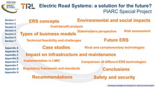 Exchange knowledge and techniques on roads and road transport
Section 1
Section 2
Section 3
Section 4
Section 5
Section 6
Section 7
Appendix A
Appendix B
Appendix C
Appendix D
Appendix E
Appendix F
Appendix G
Appendix H
Electric Road Systems: a solution for the future?
PIARC Special Project
ERS concepts
Case studies Rival and complementary technologies
Risk assessment
Regulatory framework and standards
Technical feasibility and challenges
Comparison of different ERS technologies
Stakeholders perspective
Conclusions
Safety and security
Impact on infrastructure and maintenance
Environmental and social impacts
Types of business models
Future ERS
Recommendations
Cost-benefit analysis
Implementation in LMIC
 
