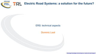Exchange knowledge and techniques on roads and road transport
ERS: technical aspects
Dominic Leal
Electric Road Systems: a solution for the future?
 